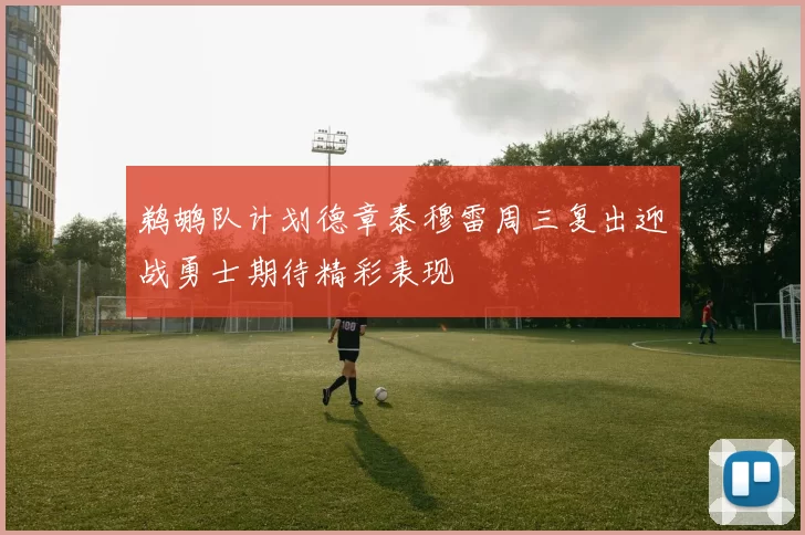鹈鹕队计划德章泰穆雷周三复出迎战勇士期待精彩表现