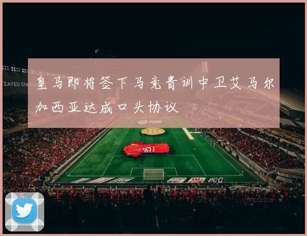 皇马即将签下马竞青训中卫艾马尔加西亚达成口头协议