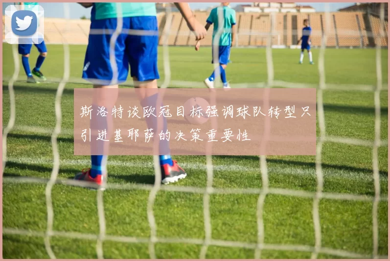 斯洛特谈欧冠目标强调球队转型只引进基耶萨的决策重要性