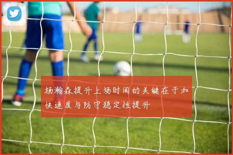 杨瀚森提升上场时间的关键在于加快速度与防守稳定性提升
