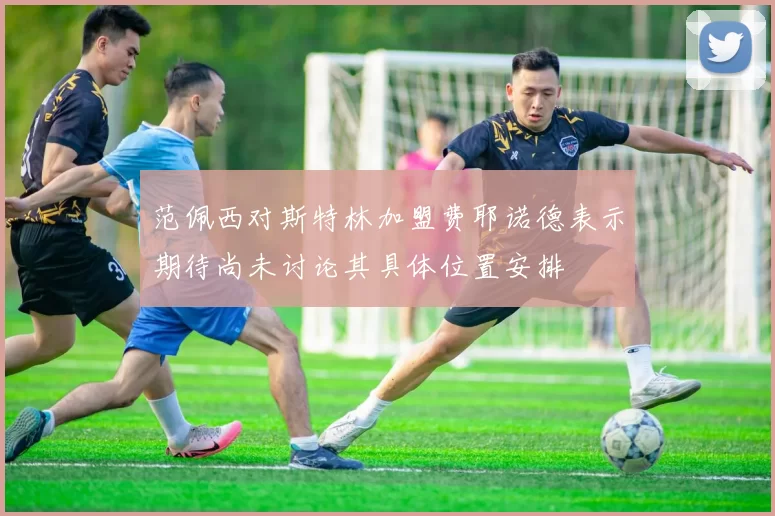 范佩西对斯特林加盟费耶诺德表示期待尚未讨论其具体位置安排