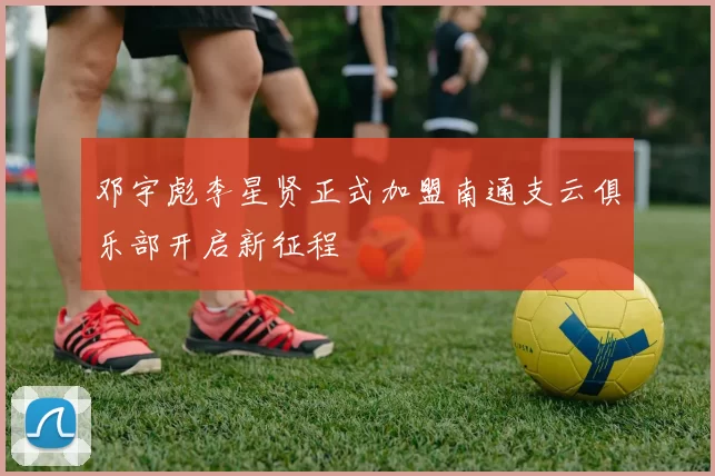 邓宇彪李星贤正式加盟南通支云俱乐部开启新征程