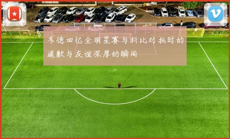韦德回忆全明星赛与科比对抗时的道歉与友谊深厚的瞬间