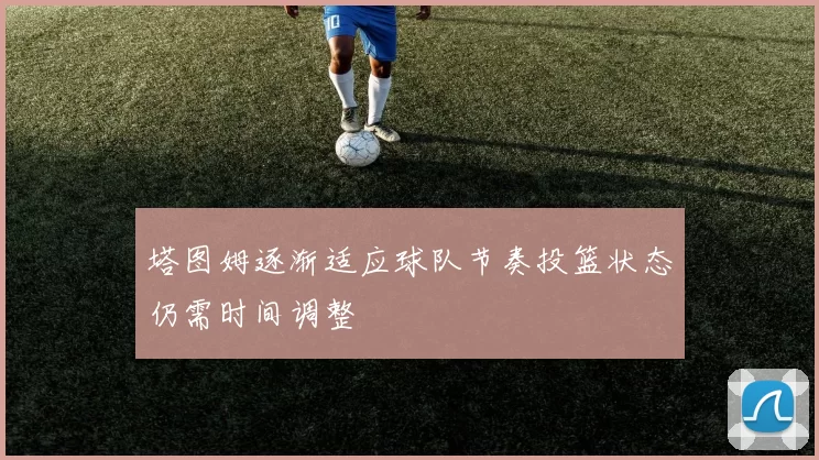 塔图姆逐渐适应球队节奏投篮状态仍需时间调整