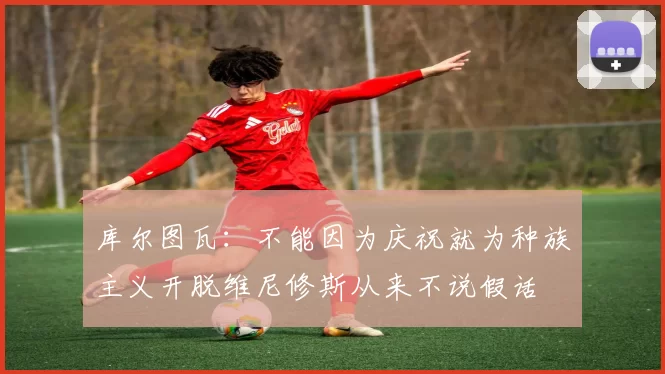 库尔图瓦：不能因为庆祝就为种族主义开脱维尼修斯从来不说假话