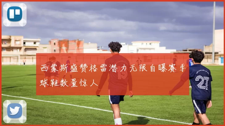 西蒙斯盛赞格雷潜力无限自曝赛季球鞋数量惊人
