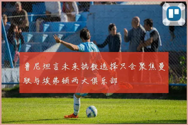 鲁尼坦言未来执教选择只会聚焦曼联与埃弗顿两大俱乐部