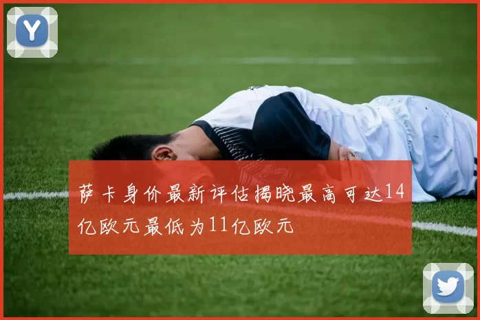 萨卡身价最新评估揭晓最高可达14亿欧元最低为11亿欧元