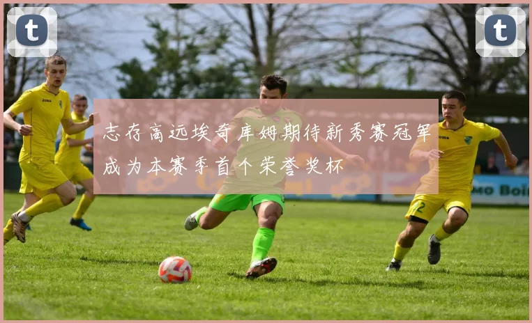 志存高远埃奇库姆期待新秀赛冠军成为本赛季首个荣誉奖杯