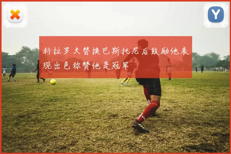 科拉罗夫替换巴斯托尼后鼓励他表现出色称赞他是冠军