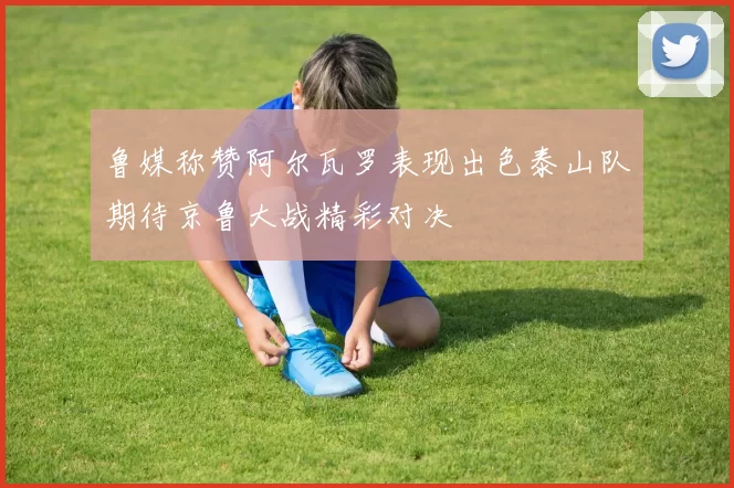 鲁媒称赞阿尔瓦罗表现出色泰山队期待京鲁大战精彩对决
