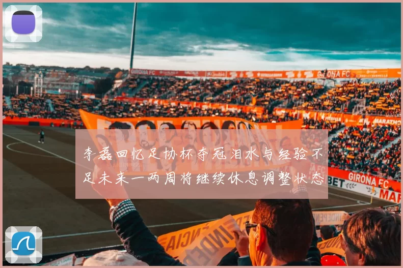 李磊回忆足协杯夺冠泪水与经验不足未来一两周将继续休息调整状态
