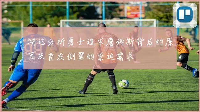湖记分析勇士追求詹姆斯背后的原因及首发侧翼的紧迫需求