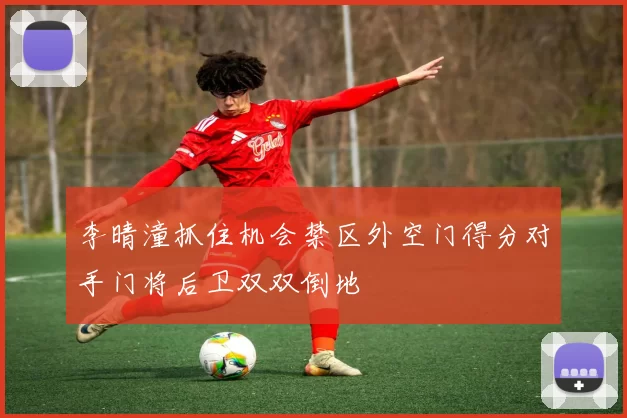 李晴潼抓住机会禁区外空门得分对手门将后卫双双倒地