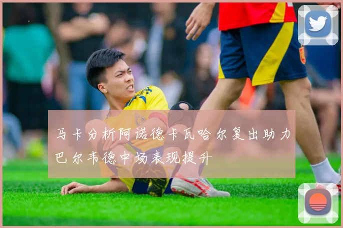马卡分析阿诺德卡瓦哈尔复出助力巴尔韦德中场表现提升