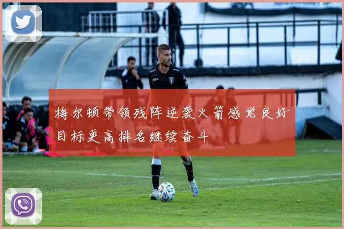 梅尔顿带领残阵逆袭火箭感觉良好目标更高排名继续奋斗