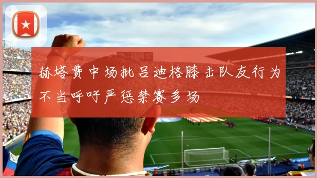 赫塔费中场批吕迪格膝击队友行为不当呼吁严惩禁赛多场