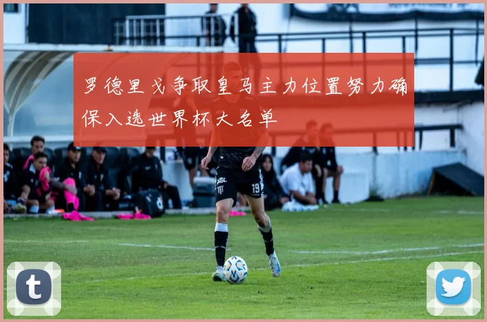 罗德里戈争取皇马主力位置努力确保入选世界杯大名单