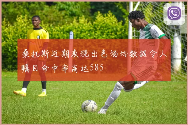 桑托斯近期表现出色场均数据令人瞩目命中率高达585