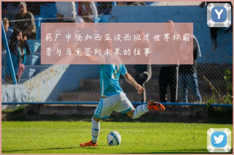 药厂中场加西亚谈西班牙世界杯前景与马竞签约未果的往事