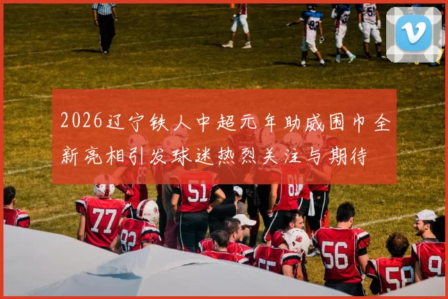 2026辽宁铁人中超元年助威围巾全新亮相引发球迷热烈关注与期待