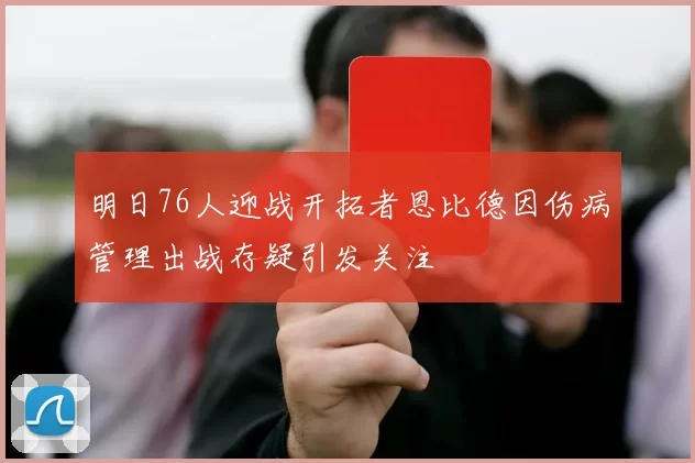 明日76人迎战开拓者恩比德因伤病管理出战存疑引发关注