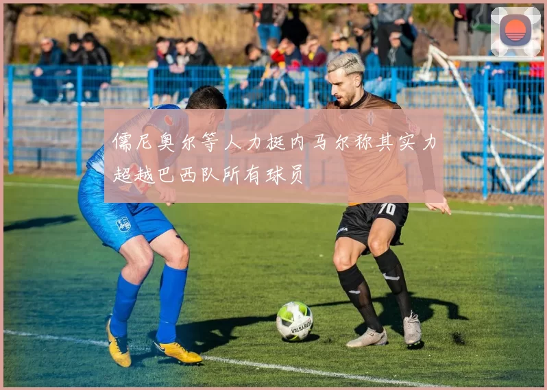 儒尼奥尔等人力挺内马尔称其实力超越巴西队所有球员