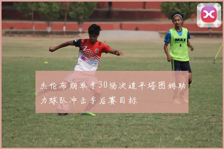杰伦布朗单季30场次追平塔图姆助力球队冲击季后赛目标