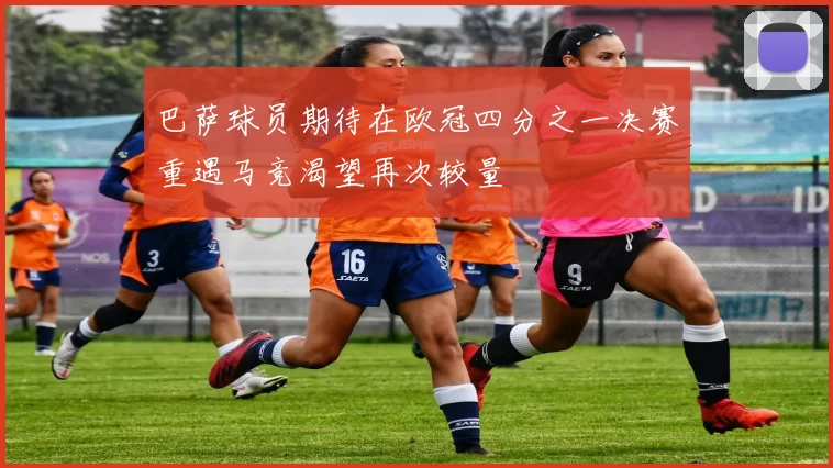 巴萨球员期待在欧冠四分之一决赛重遇马竞渴望再次较量