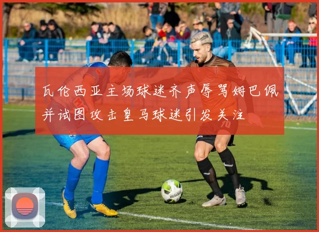 瓦伦西亚主场球迷齐声辱骂姆巴佩并试图攻击皇马球迷引发关注