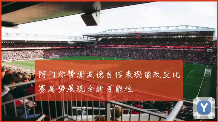 阿门称赞谢泼德自信表现能改变比赛局势展现全新可能性