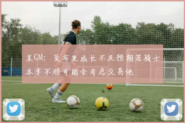 某GM：莫布里成长不及预期若骑士本季不顺可能会考虑交易他
